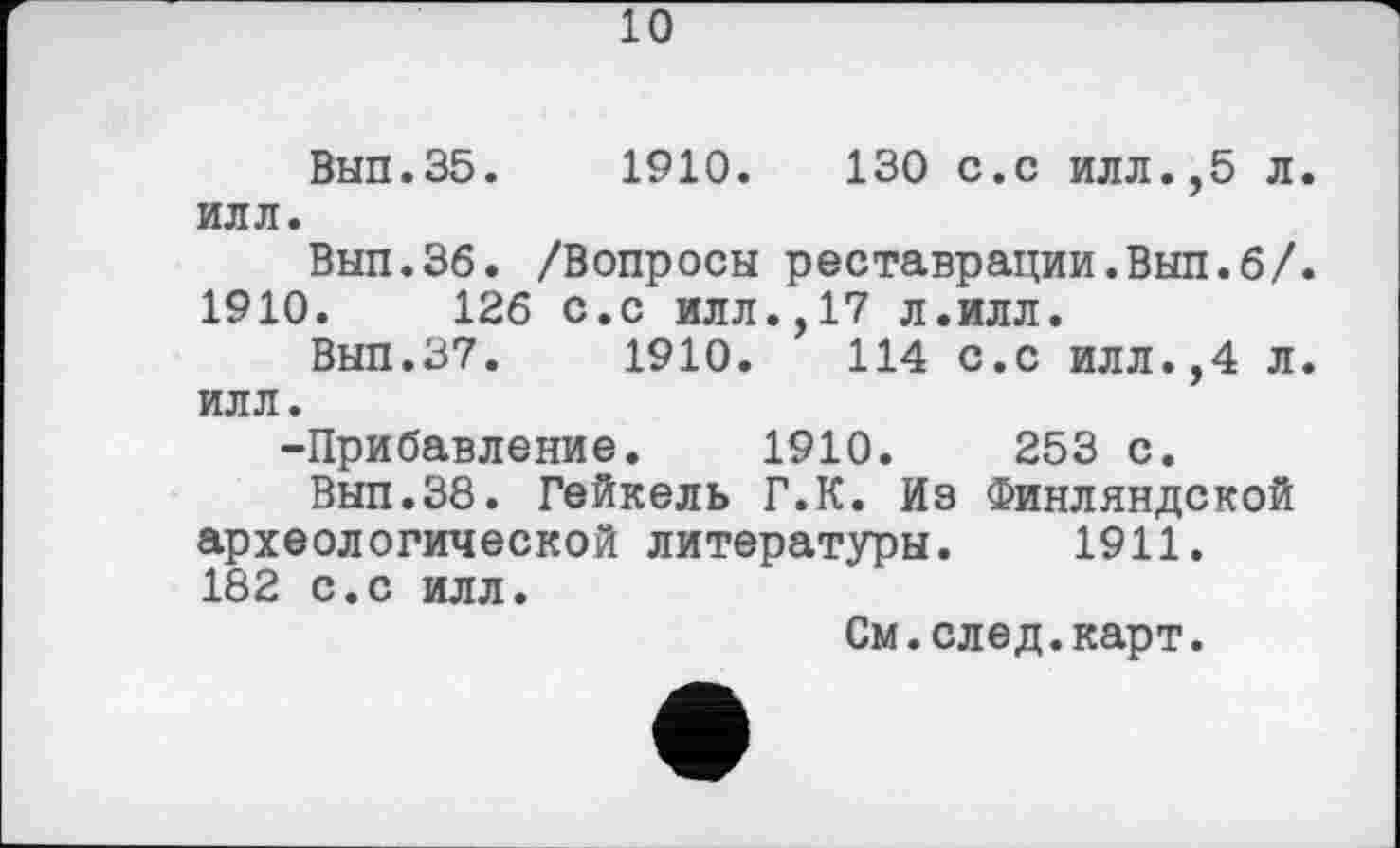 ﻿10
Вып.35.	1910.	130 с.с илл.,5 л.
илл.
Вып.36. /Вопросы реставрации.Вып.б/. 1910.	126 с.с илл.,17 л.илл.
Вып.37.	1910.	114 с.с илл.,4 л.
илл.
-Прибавление. 1910.	253 с.
Вып.Зб. Гейкель Г.К. Из Финляндской археологической литературы. 1911. 182 с.с илл.
См.след.карт.